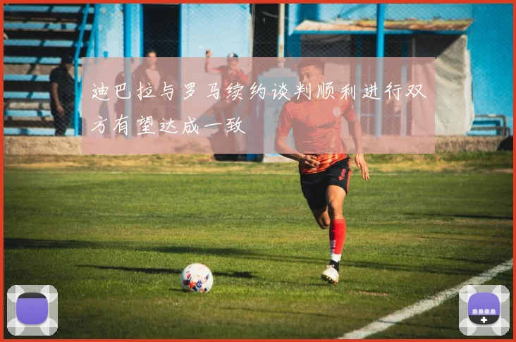 迪巴拉与罗马续约谈判顺利进行双方有望达成一致
