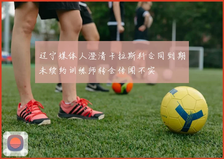 辽宁媒体人澄清卡拉斯科合同到期未续约训练师转会传闻不实