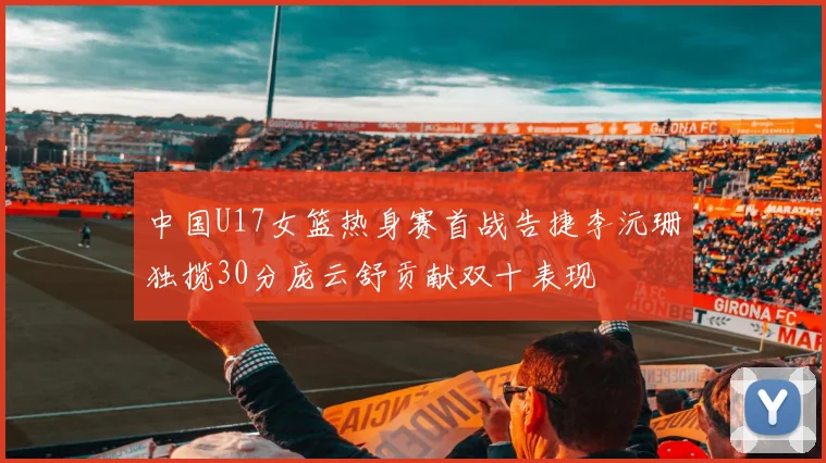 中国U17女篮热身赛首战告捷李沅珊独揽30分庞云舒贡献双十表现