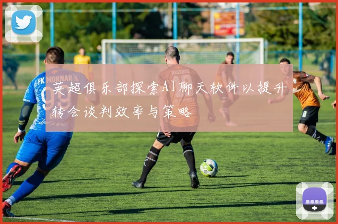 英超俱乐部探索AI聊天软件以提升转会谈判效率与策略