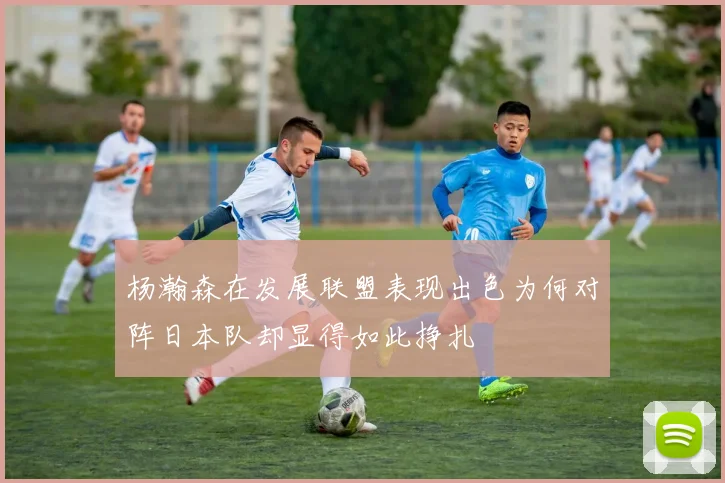 杨瀚森在发展联盟表现出色为何对阵日本队却显得如此挣扎