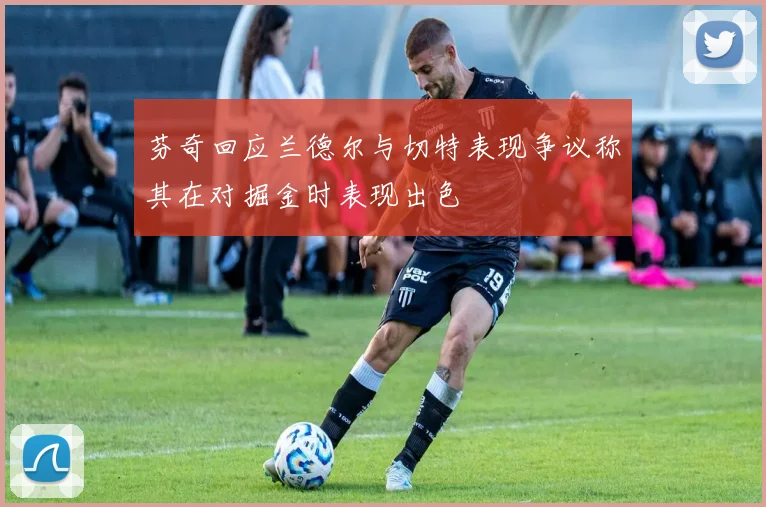芬奇回应兰德尔与切特表现争议称其在对掘金时表现出色