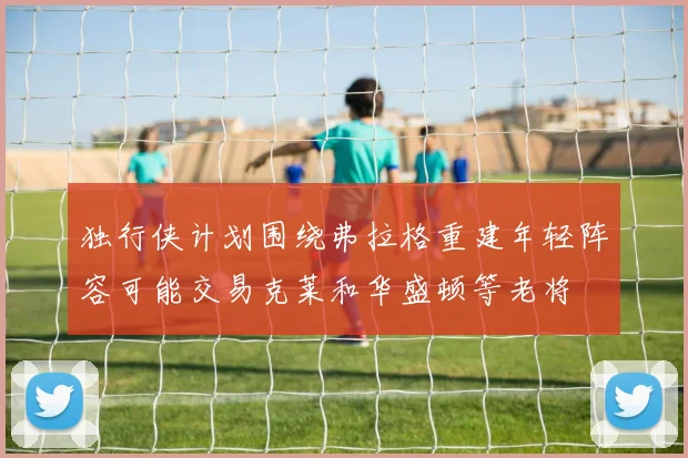 独行侠计划围绕弗拉格重建年轻阵容可能交易克莱和华盛顿等老将