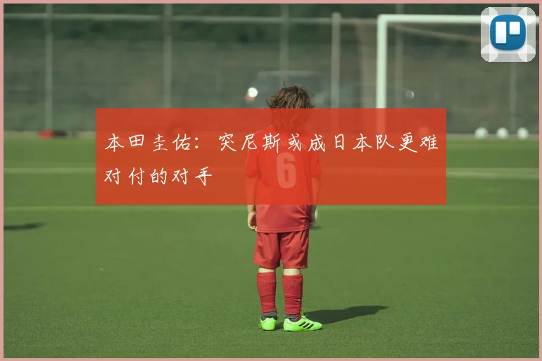 本田圭佑：突尼斯或成日本队更难对付的对手