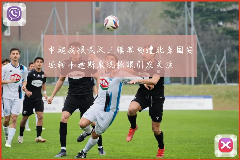 中超战报武汉三镇客场遭北京国安逆转卡迪斯表现抢眼引发关注