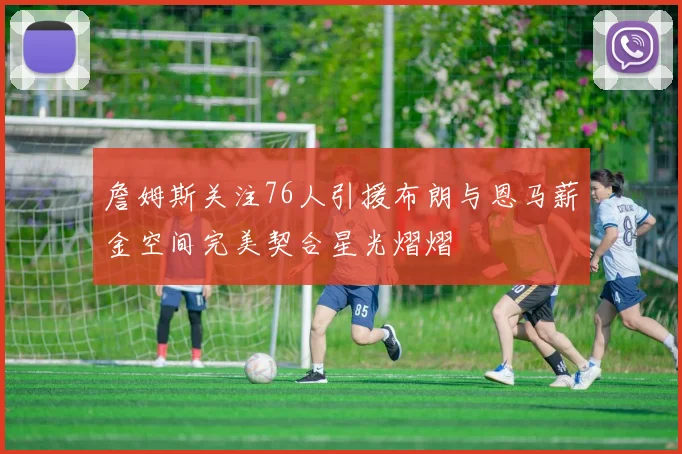 詹姆斯关注76人引援布朗与恩马薪金空间完美契合星光熠熠