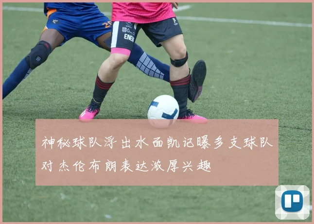 神秘球队浮出水面凯记曝多支球队对杰伦布朗表达浓厚兴趣