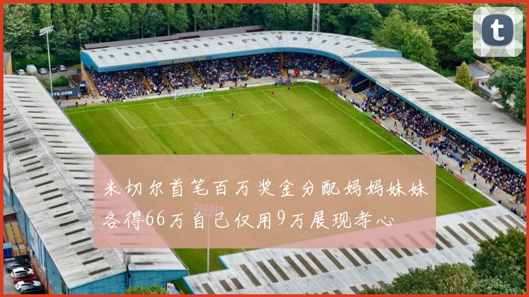 米切尔首笔百万奖金分配妈妈妹妹各得66万自己仅用9万展现孝心