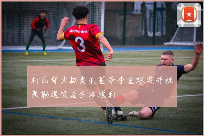 科瓦奇力挺奥利塞争夺金球奖并祝聚勒退役后生活顺利
