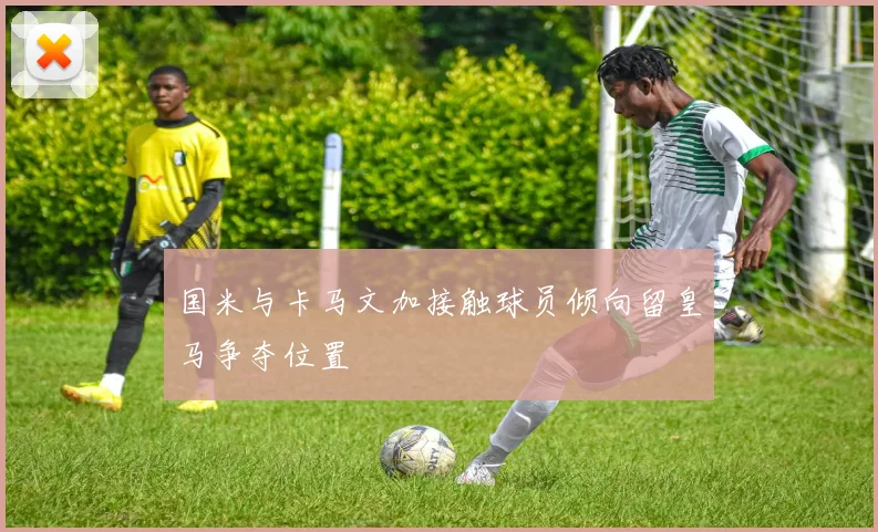 国米与卡马文加接触球员倾向留皇马争夺位置