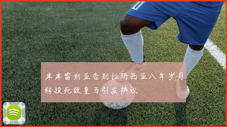 库库雷利亚告别拉玛西亚八年岁月转投死敌皇马引发热议