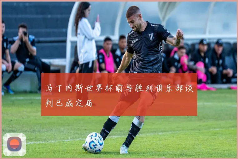 马丁内斯世界杯前与胜利俱乐部谈判已成定局