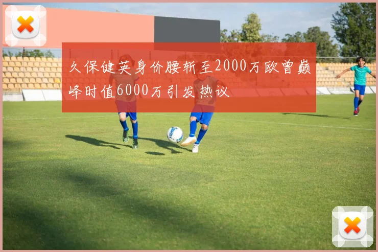 久保健英身价腰斩至2000万欧曾巅峰时值6000万引发热议