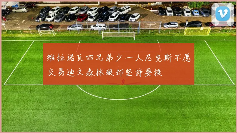 维拉诺瓦四兄弟少一人尼克斯不愿交易迪文森林狼却坚持要换