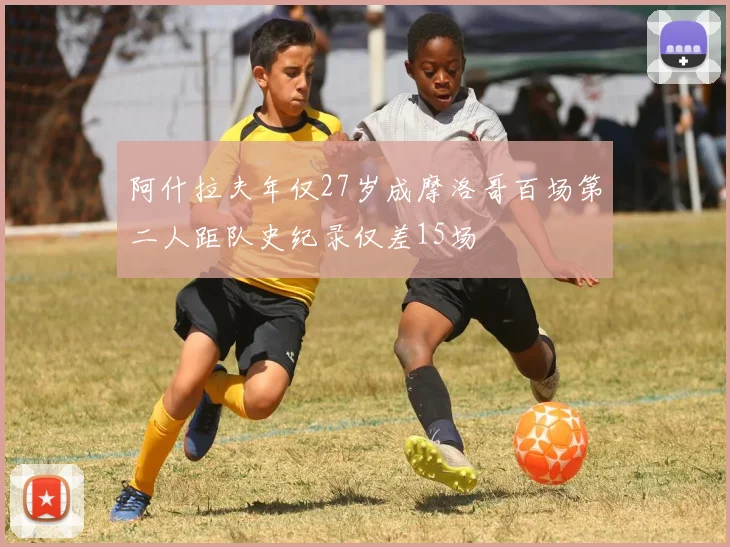 阿什拉夫年仅27岁成摩洛哥百场第二人距队史纪录仅差15场