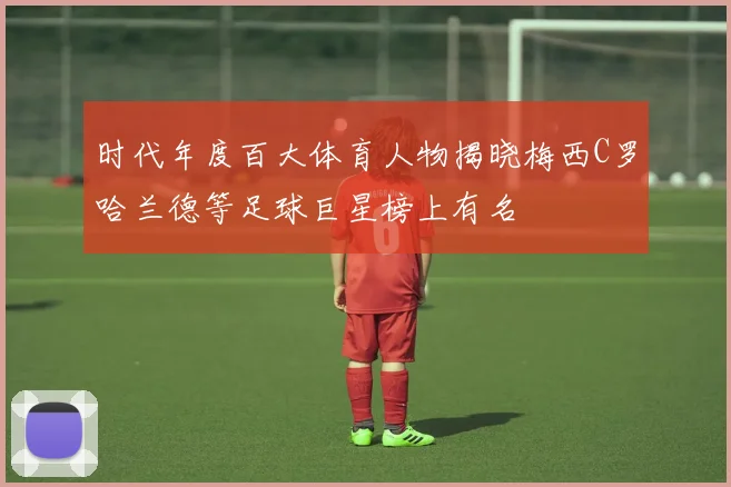时代年度百大体育人物揭晓梅西C罗哈兰德等足球巨星榜上有名