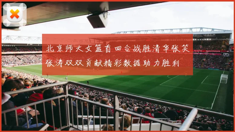 北京师大女篮首回合战胜清华张笑张涛双双贡献精彩数据助力胜利