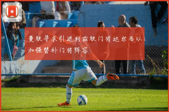 曼联寻求引进利兹联门将达尔洛以加强替补门将阵容