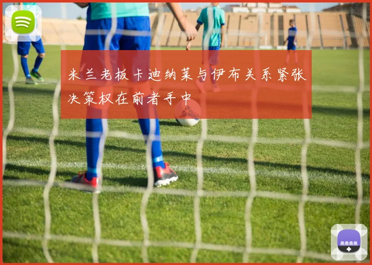 米兰老板卡迪纳莱与伊布关系紧张决策权在前者手中