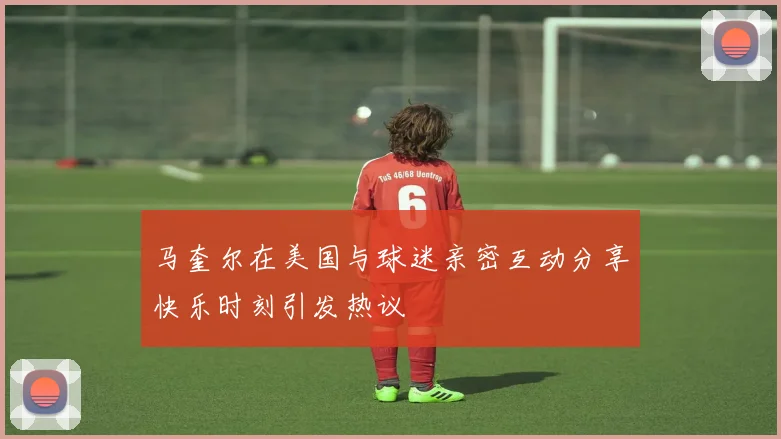 马奎尔在美国与球迷亲密互动分享快乐时刻引发热议