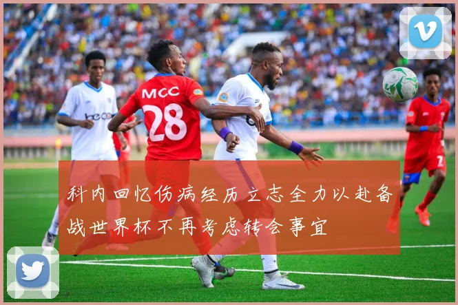 科内回忆伤病经历立志全力以赴备战世界杯不再考虑转会事宜