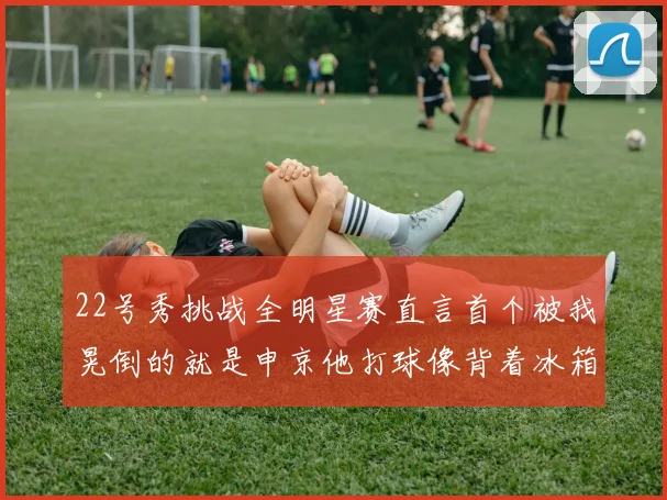 22号秀挑战全明星赛直言首个被我晃倒的就是申京他打球像背着冰箱一样笨重