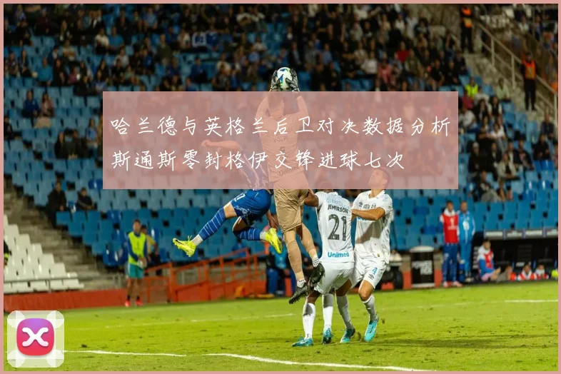哈兰德与英格兰后卫对决数据分析斯通斯零封格伊交锋进球七次