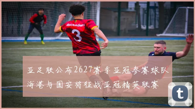 亚足联公布2627赛季亚冠参赛球队海港与国安将征战亚冠精英联赛
