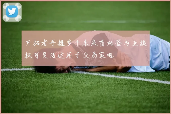 开拓者手握多个未来首轮签与互换权可灵活运用于交易策略