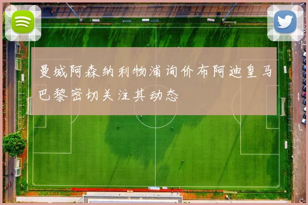 曼城阿森纳利物浦询价布阿迪皇马巴黎密切关注其动态