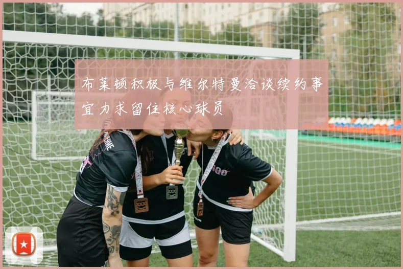 布莱顿积极与维尔特曼洽谈续约事宜力求留住核心球员