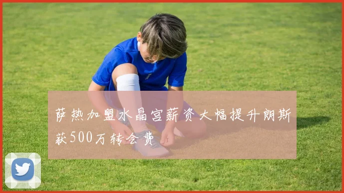 萨热加盟水晶宫薪资大幅提升朗斯获500万转会费