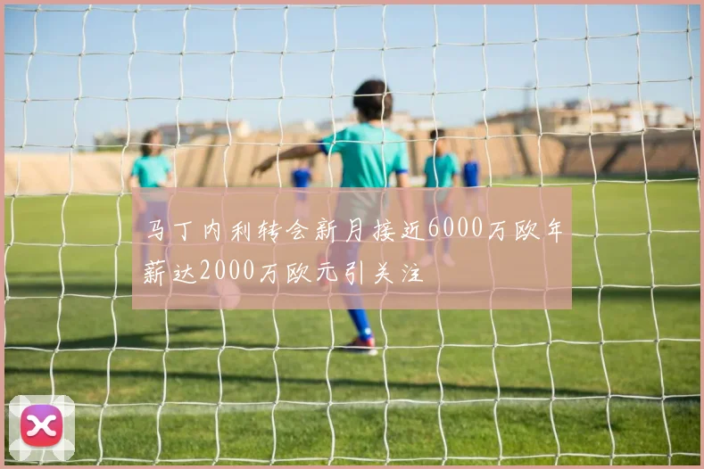 马丁内利转会新月接近6000万欧年薪达2000万欧元引关注