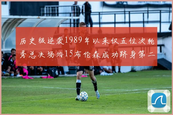 历史级逆袭1989年以来仅五位次轮秀总决场均15布伦森成功跻身第二位